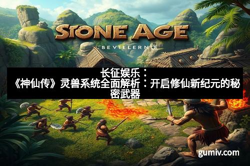 长征娱乐：《神仙传》灵兽系统全面解析：开启修仙新纪元的秘密武器