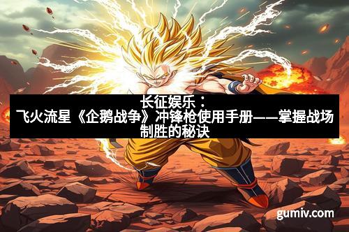 长征娱乐：飞火流星《企鹅战争》冲锋枪使用手册——掌握战场制胜的秘诀