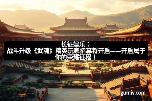 长征娱乐：战斗升级《武魂》精英玩家招募将开启——开启属于你的荣耀征程！