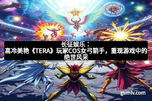 长征娱乐：高冷美艳《TERA》玩家COS女弓箭手，重现游戏中的绝世风采
